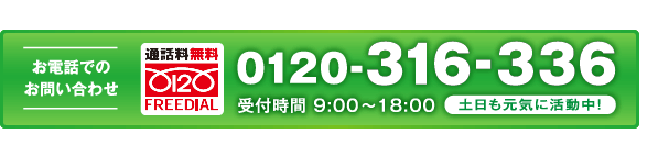 お電話でのお問い合わせ 0120-316-336 受付時間9:00～18:00 土日も元気に稼働中!