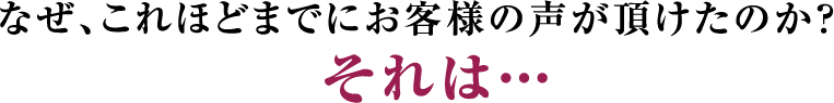 なぜ、これほどまでにお客様の声が頂けたのか？それは・・・