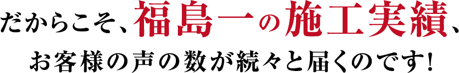 だからこそ、福島一の施工実績、お客様の声の数が続々と届くのです！